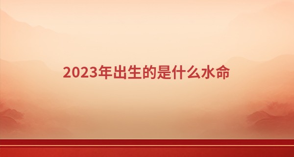 2023年出生的是什么水命 属于大溪水命_五行算命婚姻