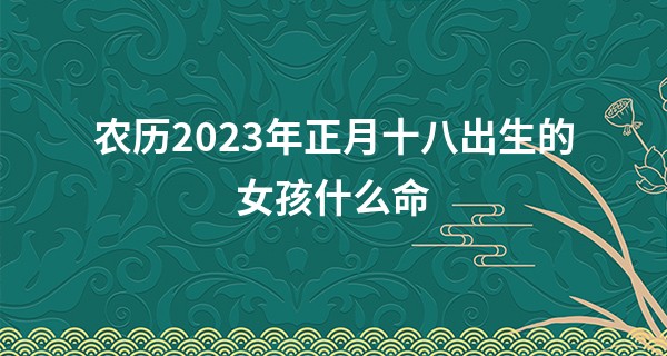 农历2023年正月十八出生的女孩什么命,缺什么五行_八卦算命取名