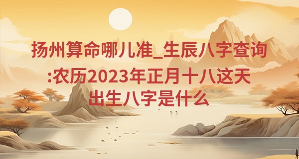 扬州算命哪儿准_生辰八字查询:农历2023年正月十八这天出生八字是什么