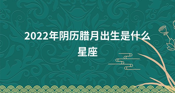 2022年阴历腊月出生是什么星座 摩羯座或水瓶座_算命算命生男女