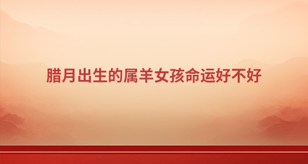 腊月出生的属羊女孩命运好不好 羊女真的命苦吗_杨八姐算命地址