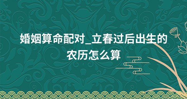 婚姻算命配对_立春过后出生的农历怎么算 属相以立春划分的吗