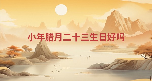 小年腊月二十三生日好吗 腊月23出生的人什么命_作者 半仙算命