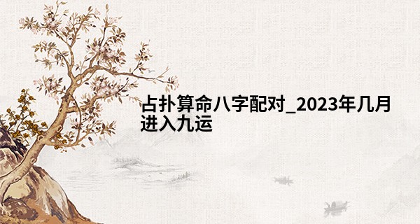 占扑算命八字配对_2023年几月进入九运 三元九运对什么八字好
