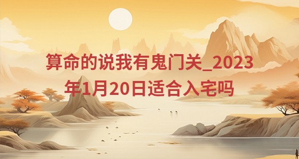 算命的说我有鬼门关_2023年1月20日适合入宅吗 此日搬家是否瑞气盈门淑景新