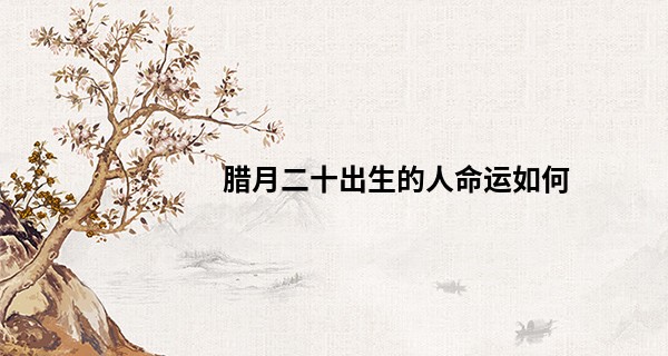 腊月二十出生的人命运如何 晚年运势大开_在线八字算命婚姻