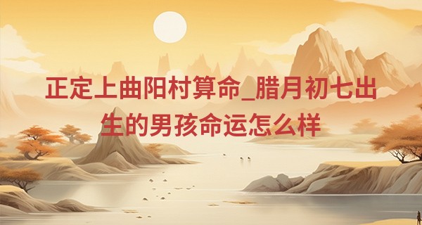 正定上曲阳村算命_腊月初七出生的男孩命运怎么样 属于长寿康泰命格