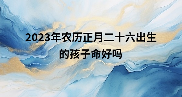 2023年农历正月二十六出生的孩子命好吗,这天五行缺什么_周易算命