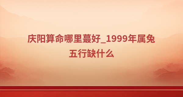 庆阳算命哪里最好_1999年属兔五行缺什么 性格怎么样呢