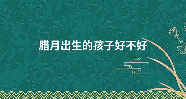 腊月出生的孩子好不好 为什么说腊月出生不好_易经如何用生日算命