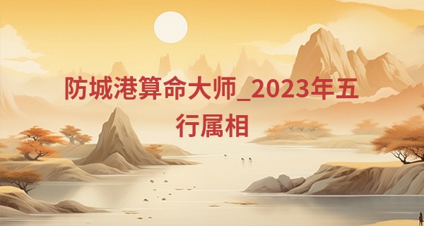 防城港算命大师_2023年五行属相 2023年出生五行纳音分析