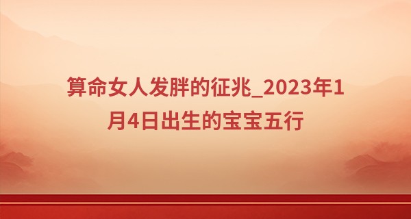 算命女人发胖的征兆_2023年1月4日出生的宝宝五行 五行运数为大海水