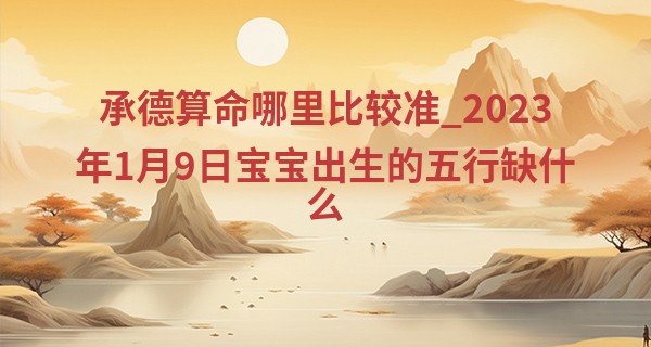 承德算命哪里比较准_2023年1月9日宝宝出生的五行缺什么 本日出生火主礼则为人谦和