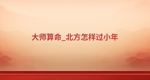 大师算命_北方怎样过小年 2023年农历南方小年是几月几日