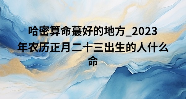 哈密算命最好的地方_2023年农历正月二十三出生的人什么命,五行缺什么