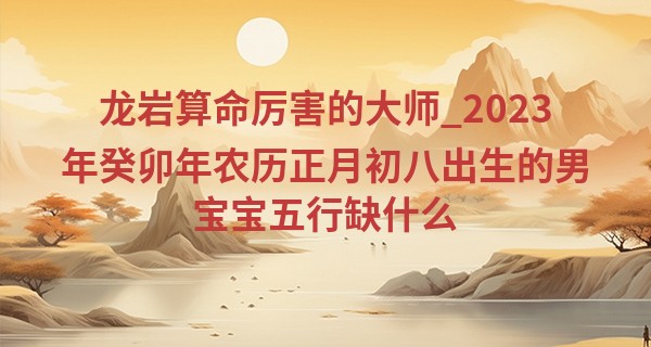 龙岩算命厉害的大师_2023年癸卯年农历正月初八出生的男宝宝五行缺什么,命运如何