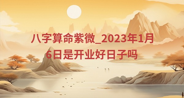 八字算命紫微_2023年1月6日是开业好日子吗 能否事事顺意生意兴隆