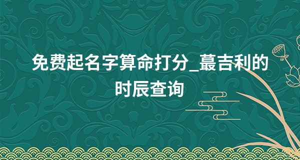 免费起名字算命打分_最吉利的时辰查询 2022年2月15日吉时