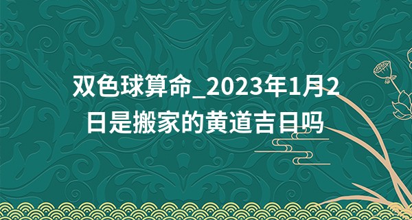 双色球算命_2023年1月2日是搬家的黄道吉日吗 此日搬家则门盈喜气喜盈门