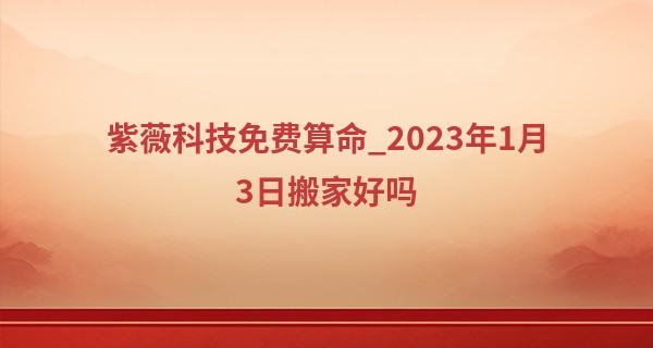 紫薇科技免费算命_2023年1月3日搬家好吗 此日可否乔迁喜天地人共喜