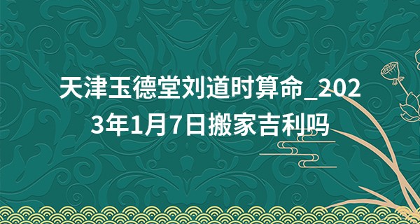 天津玉德堂刘道时算命_2023年1月7日搬家吉利吗 此日搬家是否春山绿映门