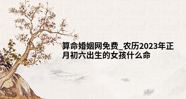 算命婚姻网免费_农历2023年正月初六出生的女孩什么命,缺什么五行