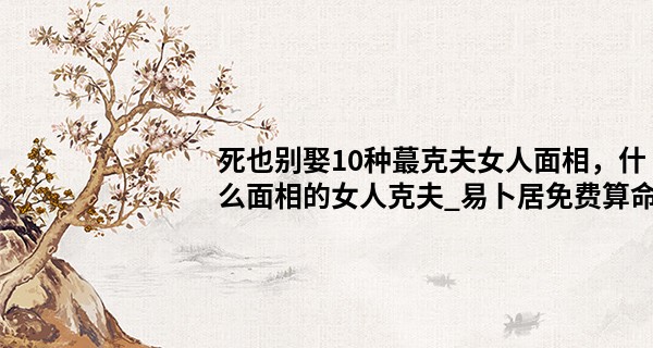 死也别娶10种最克夫女人面相，什么面相的女人克夫_易卜居免费算命