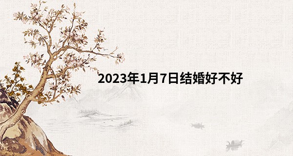2023年1月7日结婚好不好 此日婚嫁可否百年修的同林鸟_前世姻缘免费测试阿启算命网