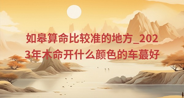 如皋算命比较准的地方_2023年木命开什么颜色的车最好 适合大林木命的颜色分析