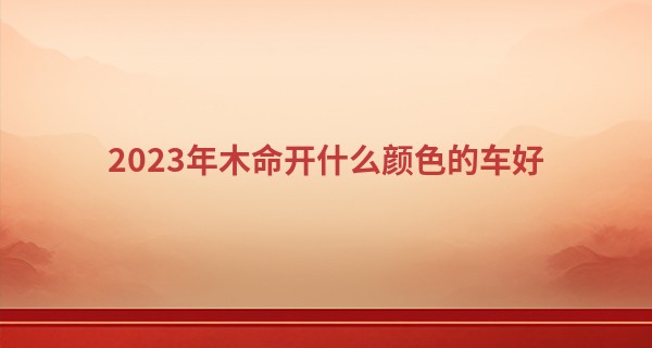 2023年木命开什么颜色的车好 木命人2023年的运势分析_八字算命专业测试