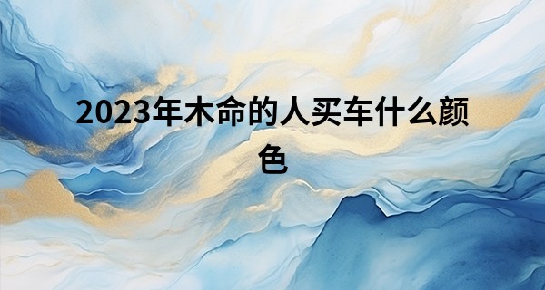 2023年木命的人买车什么颜色 开白色和蓝色的车会顺顺利利_听别人说批八字算命对自己不好