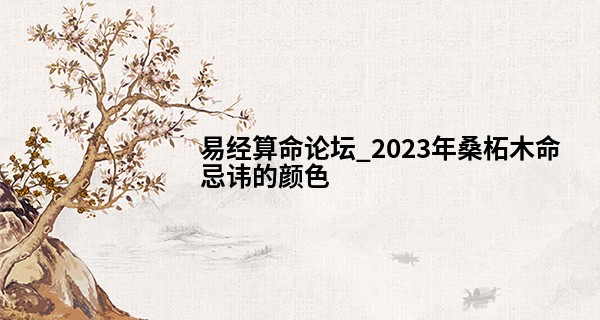 易经算命论坛_2023年桑柘木命忌讳的颜色 2023年桑拓木命的幸运色分析