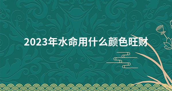 2023年水命用什么颜色旺财 水命人提升财运的颜色推荐_网上算命准吗