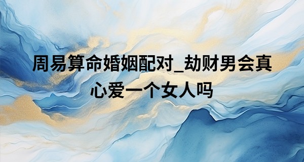 周易算命婚姻配对_劫财男会真心爱一个女人吗 劫财男不能嫁吗