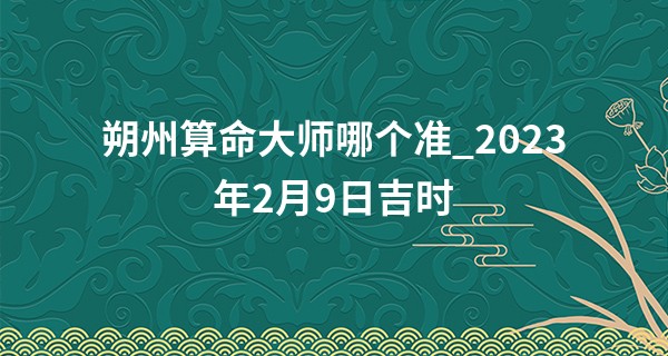 朔州算命大师哪个准_2023年2月9日吉时 最吉利的时辰查询