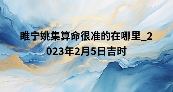 睢宁姚集算命很准的在哪里_2023年2月5日吉时 最吉利的时辰查询