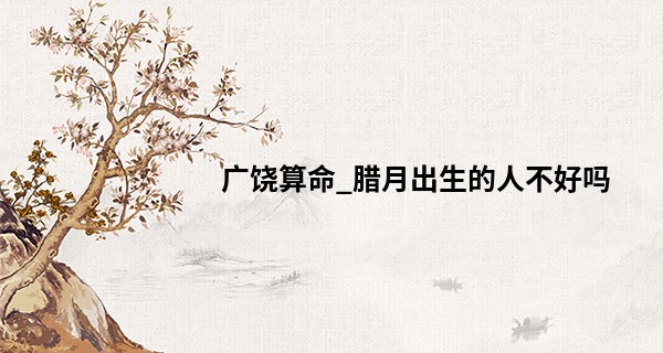 广饶算命_腊月出生的人不好吗 这个月出生的宝宝性格如何