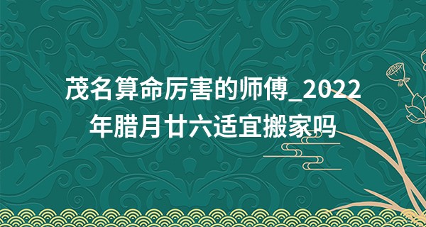 茂名算命厉害的师傅_2022年腊月廿六适宜搬家吗 今日搬家则华夏千秋辉