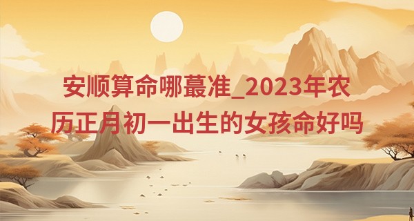 安顺算命哪最准_2023年农历正月初一出生的女孩命好吗,五行缺什么