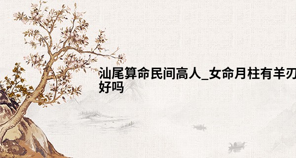 汕尾算命民间高人_女命月柱有羊刃好吗 命带羊刃的女人短命吗