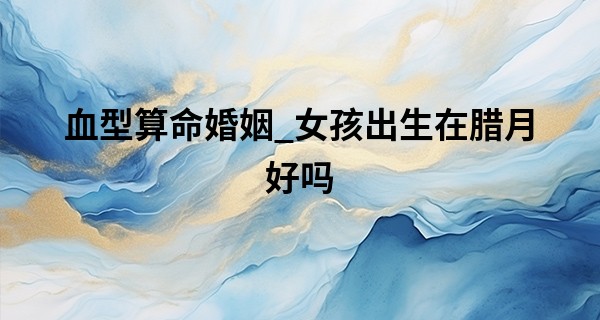 血型算命婚姻_女孩出生在腊月好吗 2022年腊月生的虎宝宝好吗