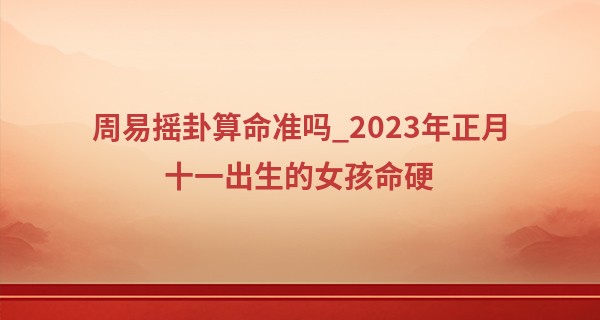 周易摇卦算命准吗_2023年正月十一出生的女孩命硬 可以戴玉吗