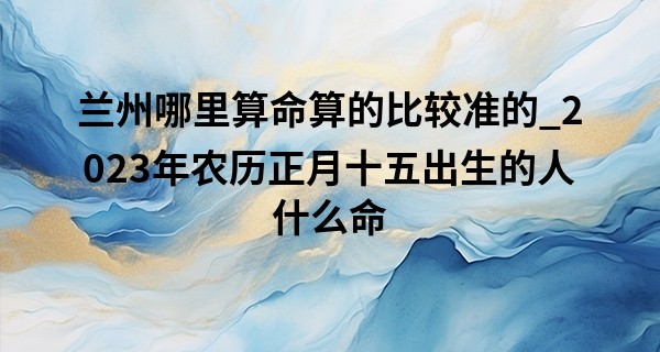 兰州哪里算命算的比较准的_2023年农历正月十五出生的人什么命,五行缺什么