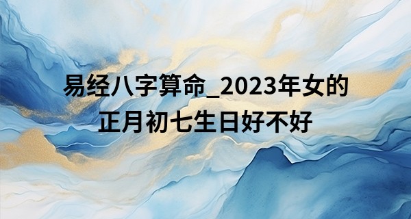 易经八字算命_2023年女的正月初七生日好不好 大年初七女命生活无忧