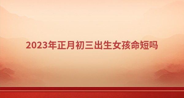 2023年正月初三出生女孩命短吗 农历正月初三女人命数_济缘算命六丁