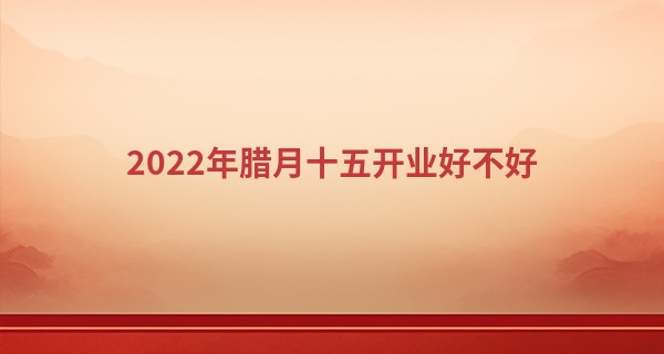 2022年腊月十五开业好不好 今日开业可否生意兴隆财源不断_紫微斗数免费算命