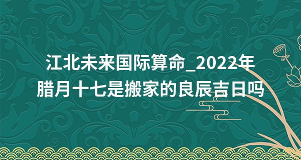 江北未来国际算命_2022年腊月十七是搬家的良辰吉日吗 能否喜洋洋新居写生