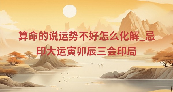 算命的说运势不好怎么化解_忌印大运寅卯辰三会印局 内心柔软个性顽强