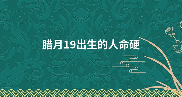 腊月19出生的人命硬 有福星保佑则稳步运行好运爆棚_自己不给自己算命