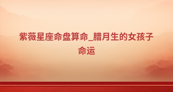 紫薇星座命盘算命_腊月生的女孩子命运 不同生肖腊月出生的命运分析